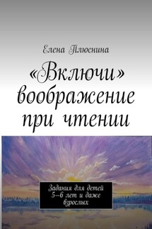 «Включи» воображение при чтении. Задания для детей 5—6 лет и даже взрослых - Елена Плюснина