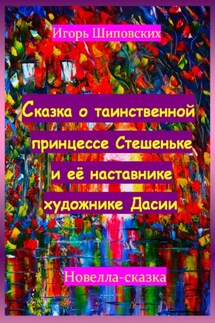 Сказка о таинственной принцессе Стешеньке и её наставнике художнике Дасии - Игорь Шиповских