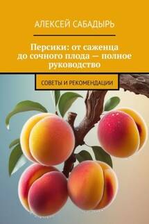 Персики: от саженца до сочного плода – полное руководство. Советы и рекомендации - Алексей Сабадырь