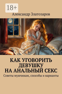 Как уговорить девушку на анальный секс. Советы мужчинам, способы и варианты - Александр Златозаров