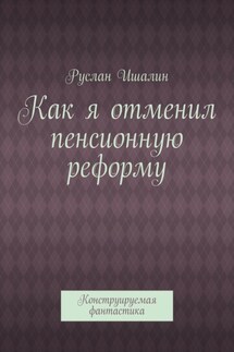 Как я отменил пенсионную реформу. Конструируемая фантастика - Руслан Ишалин