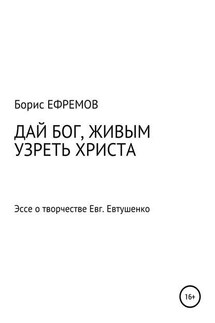 ДАЙ БОГ, ЖИВЫМ УЗРЕТЬ ХРИСТА. Эссе о творчестве Евгения Евтушенко - Борис Ефремов