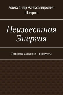 Неизвестная Энергия. Природа, действие и продукты - Александр Шадрин