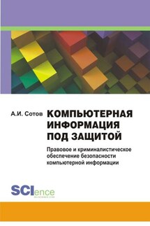 Компьютерная информация под защитой. Правовое и криминалистическое обеспечение безопасности компьютерной информации. Монография - Александр Сотов