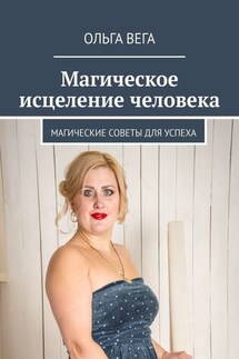 Магическое исцеление человека. Магические советы для успеха - Ольга Вега
