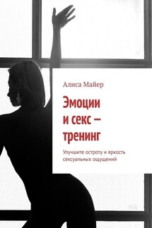 Эмоции и секс – тренинг. Улучшите остроту и яркость сексуальных ощущений - Алиса Майер