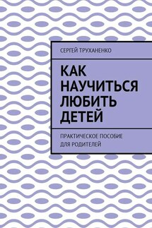 Как научиться любить детей. Практическое пособие для родителей - Сергей Труханенко