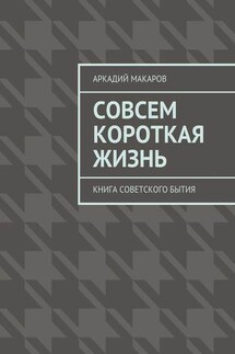 Совсем короткая жизнь. Книга советского бытия - Аркадий Макаров