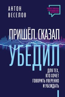 Пришел. Сказал. Убедил. Для тех, кто хочет говорить уверенно и убеждать - Антон Веселов