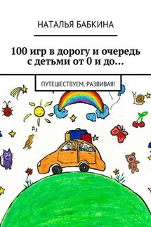 100 игр в дорогу и очередь с детьми от 0 и до… Путешествуем, развивая! - Наталья Бабкина