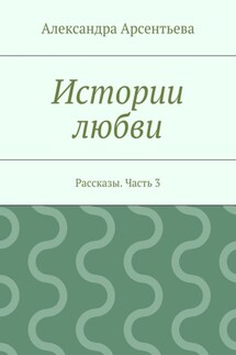 Истории любви. Рассказы. Часть 3 - Александра Арсентьева