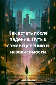 Как встать после падения. Путь к самоисцелению и независимости - Сергей Чувашов