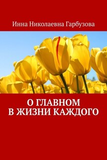 О главном в жизни каждого. О жизни - Инна Гарбузова