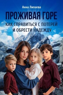 Проживая горе. Как справиться с потерей и обрести надежду. - Анна Липаева