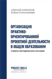 Организация практико-ориентированной проектной деятельности в общем образовании. Учебно-методическое пособие - Елена Пономарева, Алексей Корнилов