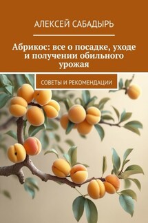 Абрикос: все о посадке, уходе и получении обильного урожая. Советы и рекомендации - Алексей Сабадырь