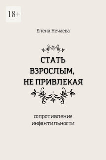 Стать взрослым, не привлекая. Сопротивление инфантильности - Елена Нечаева