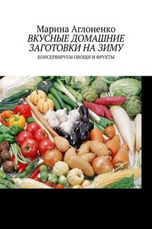 Вкусные домашние заготовки на зиму. Консервируем овощи и фрукты - Марина Аглоненко
