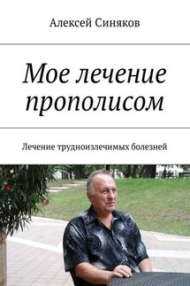 Мое лечение прополисом. Лечение трудноизлечимых болезней - Алексей Синяков